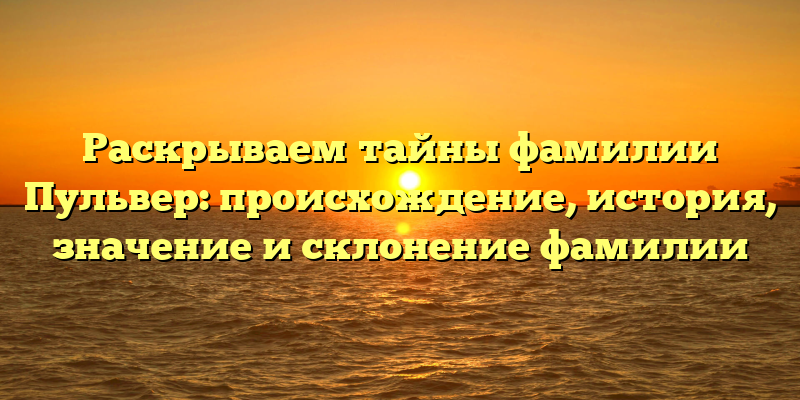 Раскрываем тайны фамилии Пульвер: происхождение, история, значение и склонение фамилии