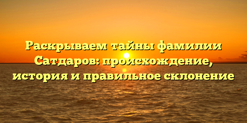 Раскрываем тайны фамилии Сатдаров: происхождение, история и правильное склонение