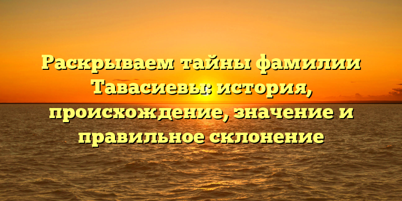 Раскрываем тайны фамилии Тавасиевы: история, происхождение, значение и правильное склонение