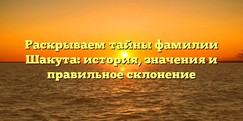 Раскрываем тайны фамилии Шакута: история, значения и правильное склонение