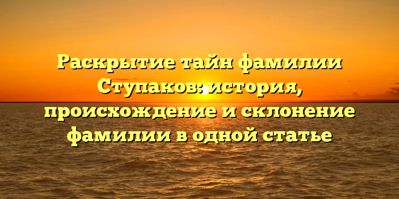 Раскрытие тайн фамилии Ступаков: история, происхождение и склонение фамилии в одной статье