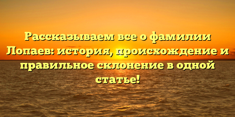 Рассказываем все о фамилии Лопаев: история, происхождение и правильное склонение в одной статье!