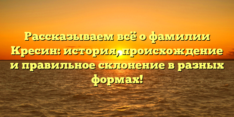 Рассказываем всё о фамилии Кресин: история, происхождение и правильное склонение в разных формах!