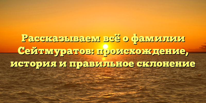 Рассказываем всё о фамилии Сейтмуратов: происхождение, история и правильное склонение