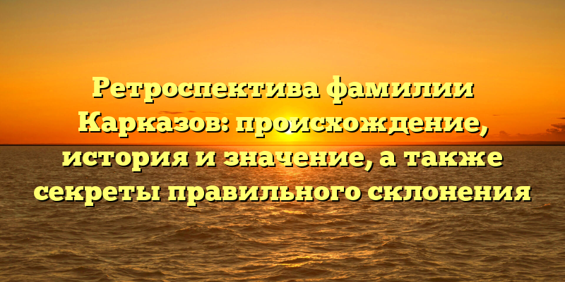 Ретроспектива фамилии Карказов: происхождение, история и значение, а также секреты правильного склонения