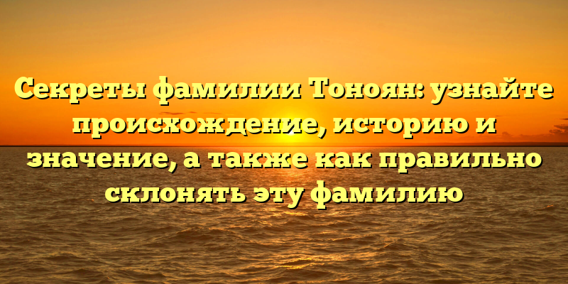 Секреты фамилии Тоноян: узнайте происхождение, историю и значение, а также как правильно склонять эту фамилию