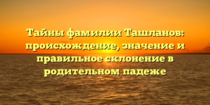 Тайны фамилии Ташланов: происхождение, значение и правильное склонение в родительном падеже