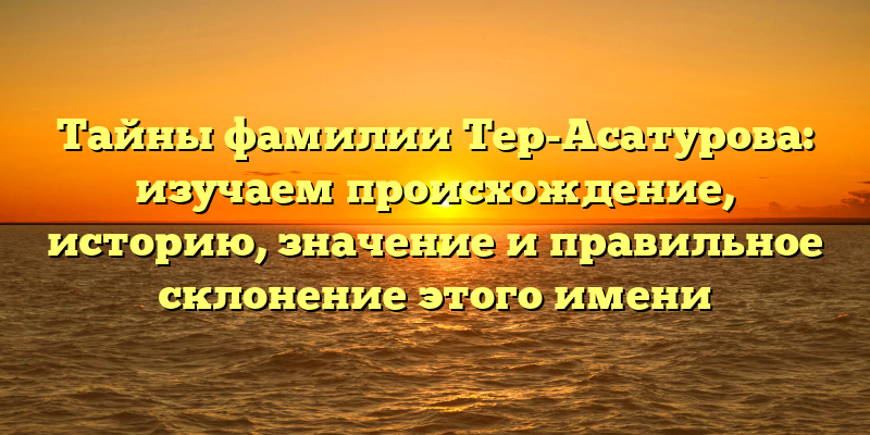 Тайны фамилии Тер-Асатурова: изучаем происхождение, историю, значение и правильное склонение этого имени