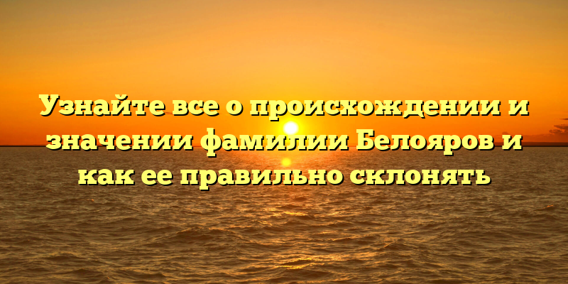 Узнайте все о происхождении и значении фамилии Белояров и как ее правильно склонять