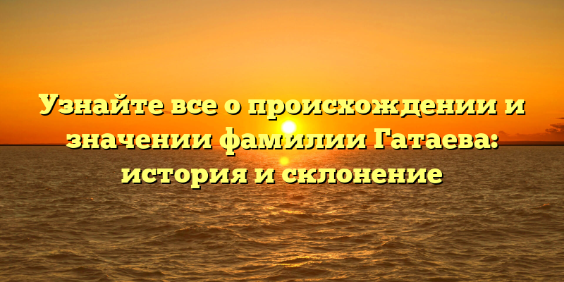 Узнайте все о происхождении и значении фамилии Гатаева: история и склонение