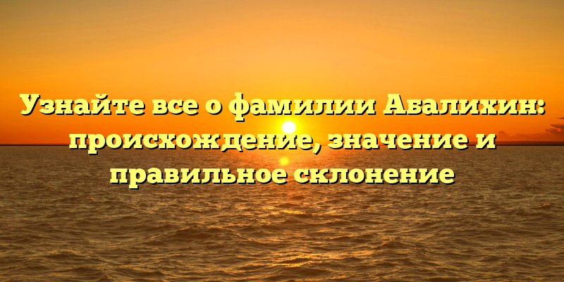 Узнайте все о фамилии Абалихин: происхождение, значение и правильное склонение