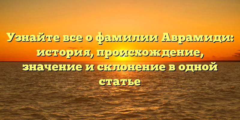 Узнайте все о фамилии Аврамиди: история, происхождение, значение и склонение в одной статье
