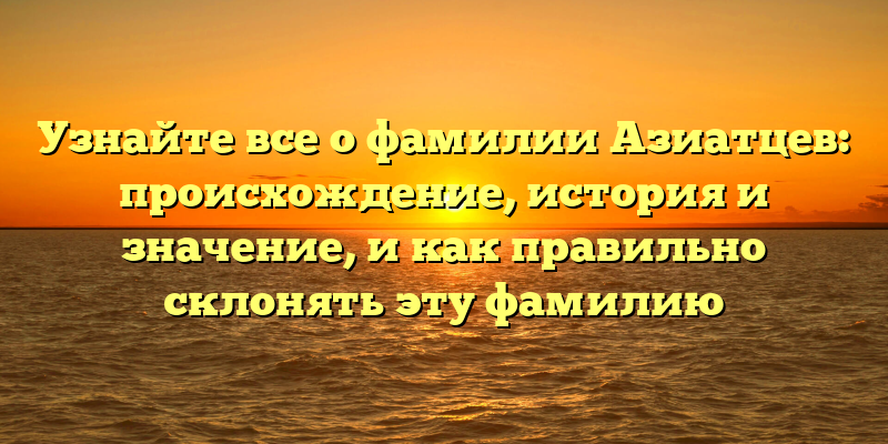 Узнайте все о фамилии Азиатцев: происхождение, история и значение, и как правильно склонять эту фамилию