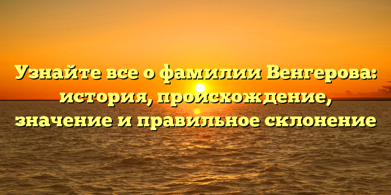 Узнайте все о фамилии Венгерова: история, происхождение, значение и правильное склонение