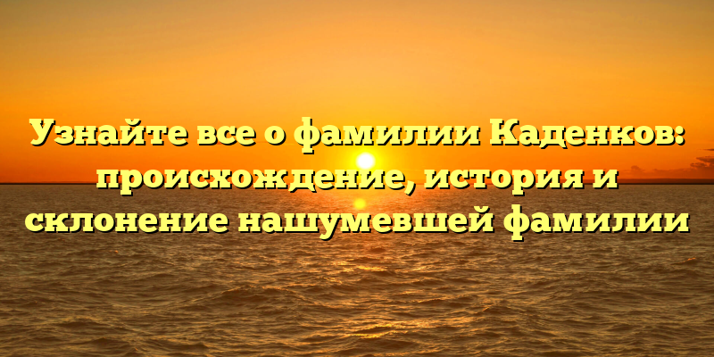 Узнайте все о фамилии Каденков: происхождение, история и склонение нашумевшей фамилии