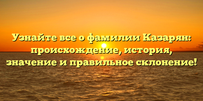 Узнайте все о фамилии Казарян: происхождение, история, значение и правильное склонение!