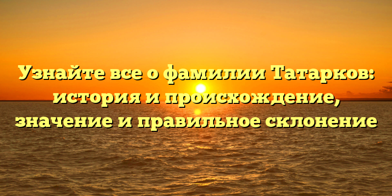 Узнайте все о фамилии Татарков: история и происхождение, значение и правильное склонение