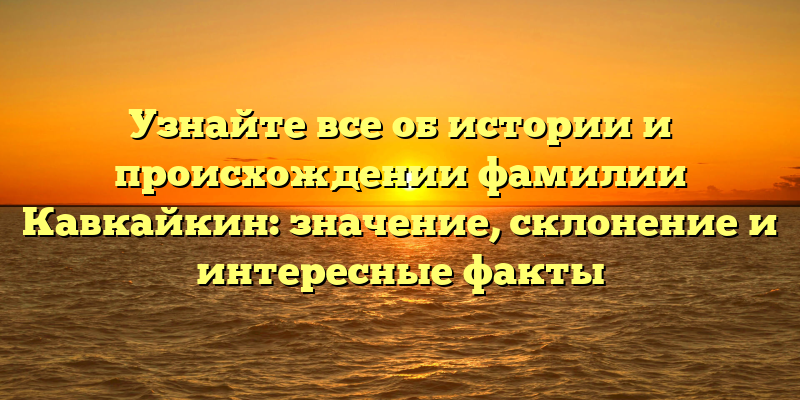 Узнайте все об истории и происхождении фамилии Кавкайкин: значение, склонение и интересные факты