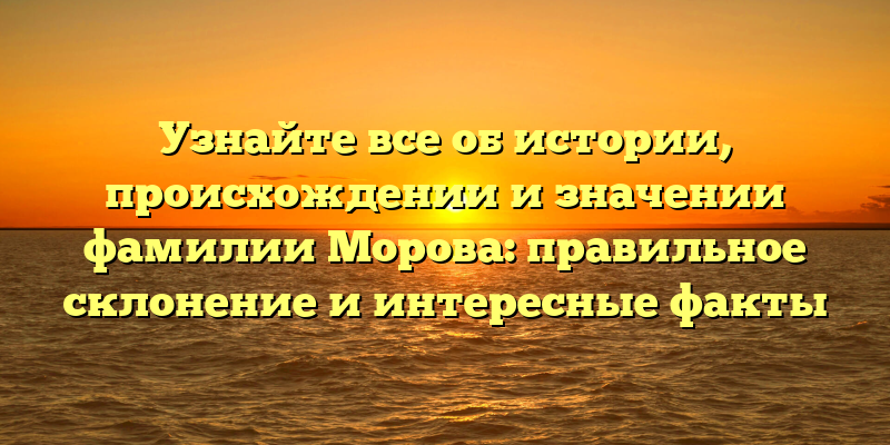 Узнайте все об истории, происхождении и значении фамилии Морова: правильное склонение и интересные факты