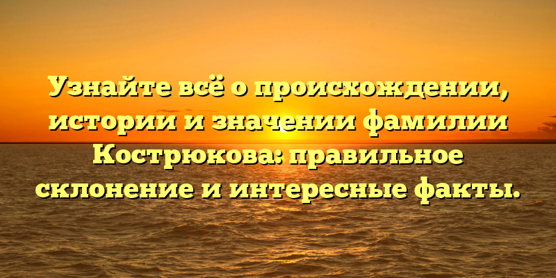 Узнайте всё о происхождении, истории и значении фамилии Кострюкова: правильное склонение и интересные факты.
