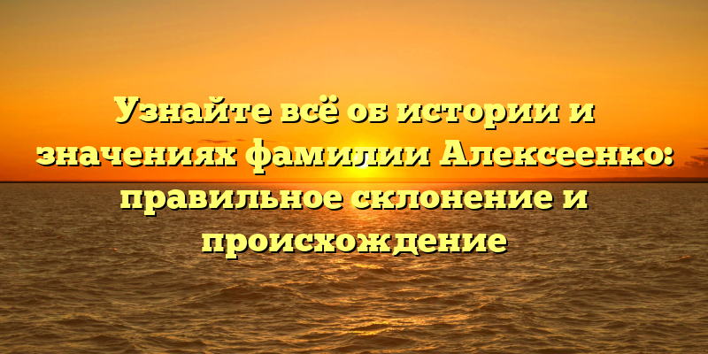 Узнайте всё об истории и значениях фамилии Алексеенко: правильное склонение и происхождение