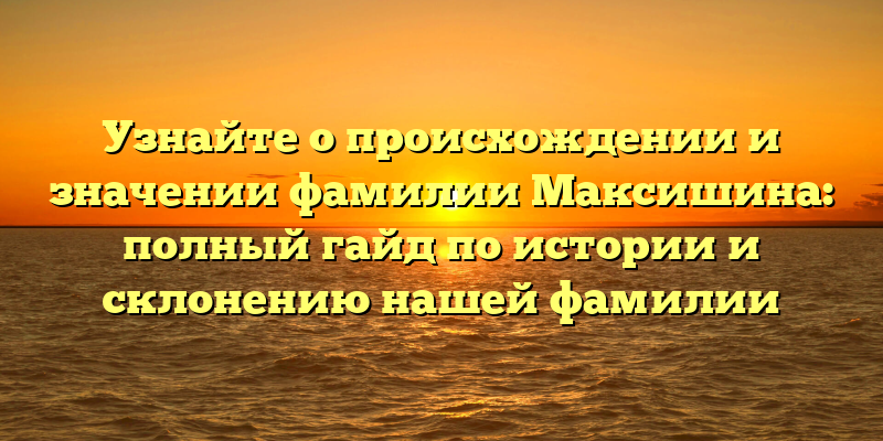 Узнайте о происхождении и значении фамилии Максишина: полный гайд по истории и склонению нашей фамилии