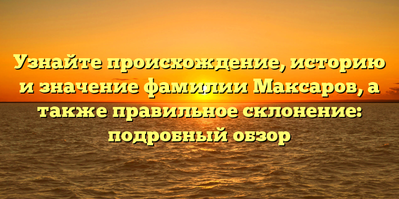 Узнайте происхождение, историю и значение фамилии Максаров, а также правильное склонение: подробный обзор