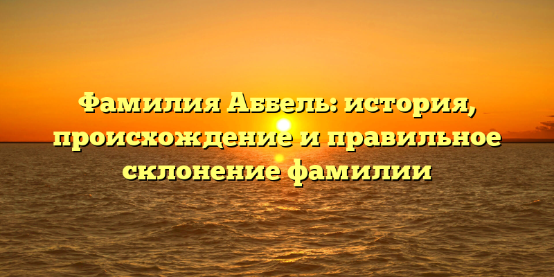 Фамилия Аббель: история, происхождение и правильное склонение фамилии