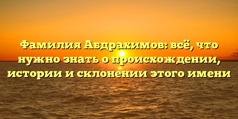 Фамилия Абдрахимов: всё, что нужно знать о происхождении, истории и склонении этого имени