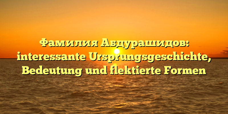 Фамилия Абдурашидов: interessante Ursprungsgeschichte, Bedeutung und flektierte Formen