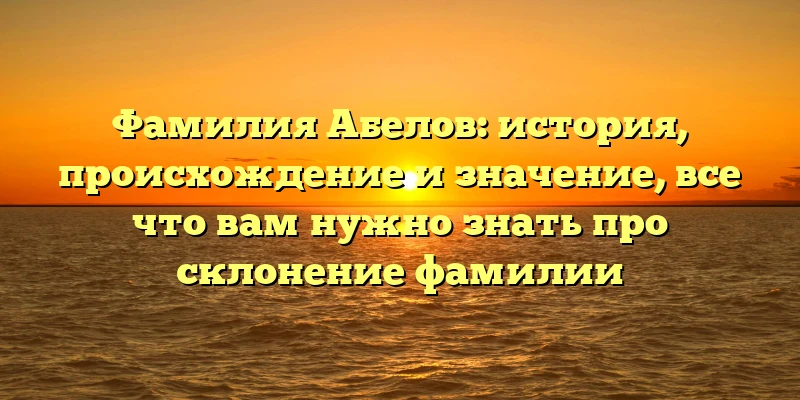 Фамилия Абелов: история, происхождение и значение, все что вам нужно знать про склонение фамилии Фамилия Абелов: история, происхождение и значение, все что вам нужно знать про склонение фамилии