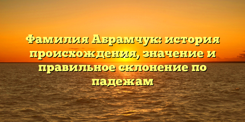 Фамилия Абрамчук: история происхождения, значение и правильное склонение по падежам