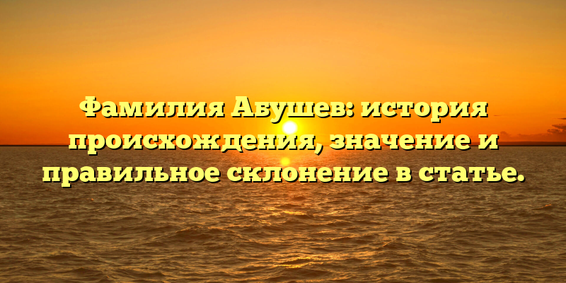 Фамилия Абушев: история происхождения, значение и правильное склонение в статье.