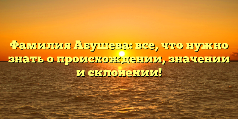 Фамилия Абушева: все, что нужно знать о происхождении, значении и склонении!