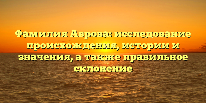 Фамилия Аврова: исследование происхождения, истории и значения, а также правильное склонение