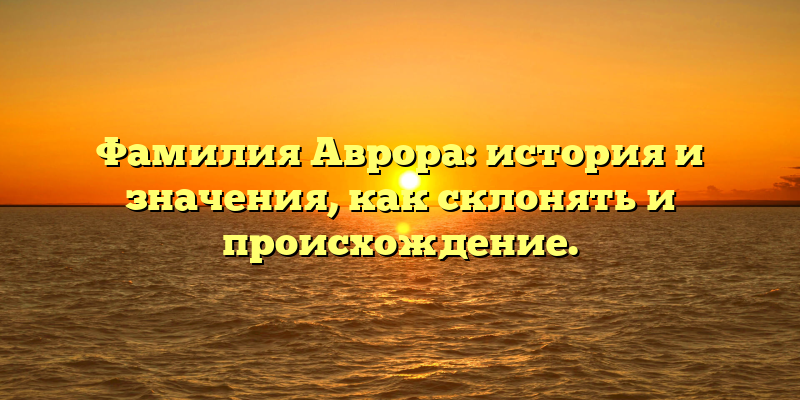 Фамилия Аврора: история и значения, как склонять и происхождение.