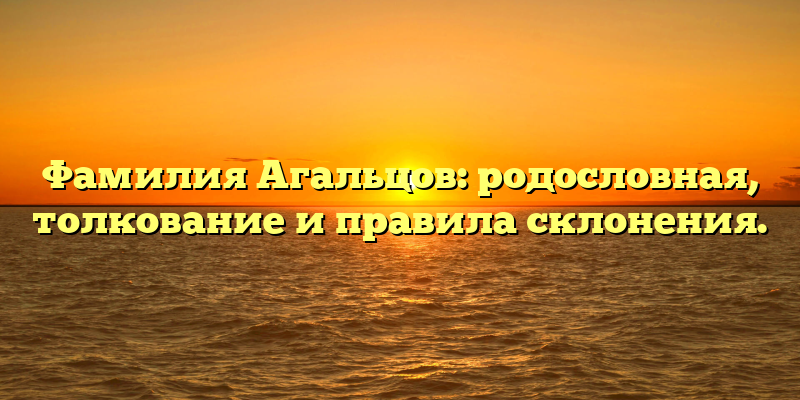 Фамилия Агальцов: родословная, толкование и правила склонения.