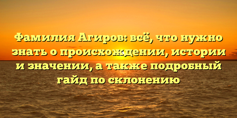 Фамилия Агиров: всё, что нужно знать о происхождении, истории и значении, а также подробный гайд по склонению
