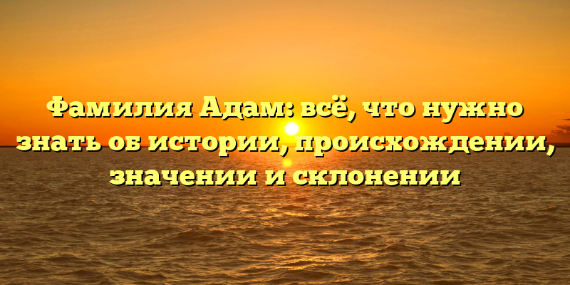 Фамилия Адам: всё, что нужно знать об истории, происхождении, значении и склонении