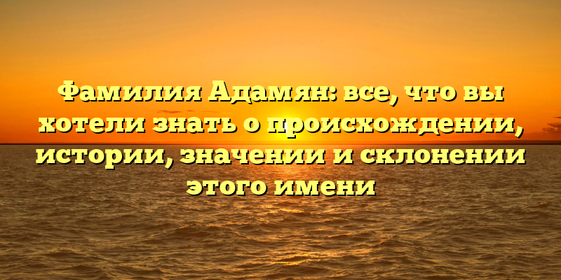 Фамилия Адамян: все, что вы хотели знать о происхождении, истории, значении и склонении этого имени