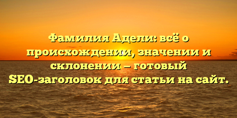 Фамилия Адели: всё о происхождении, значении и склонении — готовый SEO-заголовок для статьи на сайт.