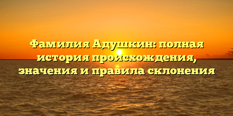 Фамилия Адушкин: полная история происхождения, значения и правила склонения
