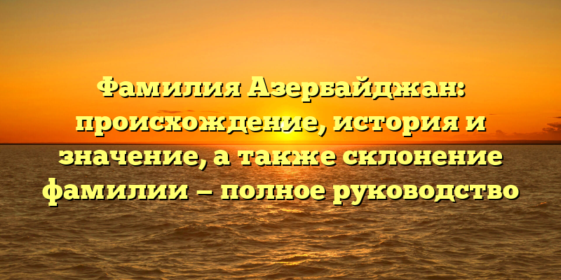 Фамилия Азербайджан: происхождение, история и значение, а также склонение фамилии — полное руководство