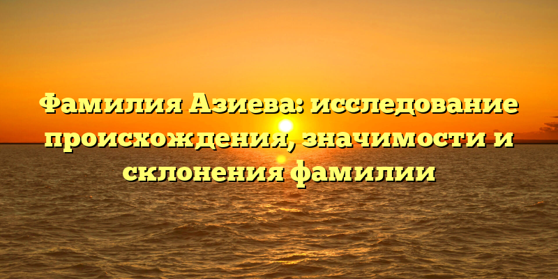 Фамилия Азиева: исследование происхождения, значимости и склонения фамилии