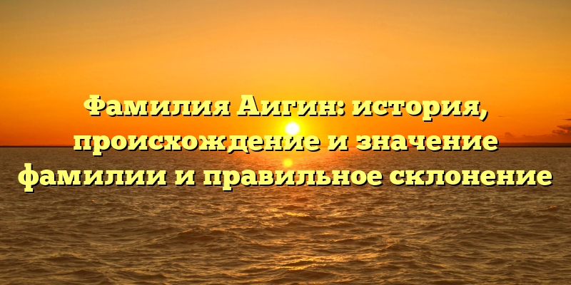 Фамилия Аигин: история, происхождение и значение фамилии и правильное склонение