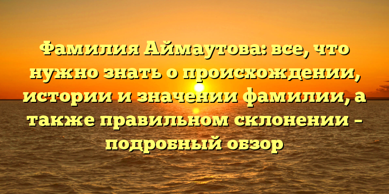 Фамилия Аймаутова: все, что нужно знать о происхождении, истории и значении фамилии, а также правильном склонении – подробный обзор