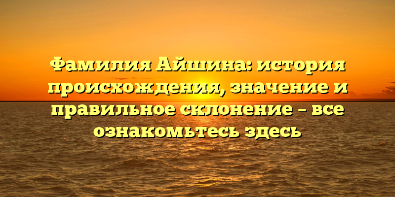 Фамилия Айшина: история происхождения, значение и правильное склонение – все ознакомьтесь здесь