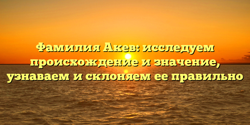Фамилия Акев: исследуем происхождение и значение, узнаваем и склоняем ее правильно