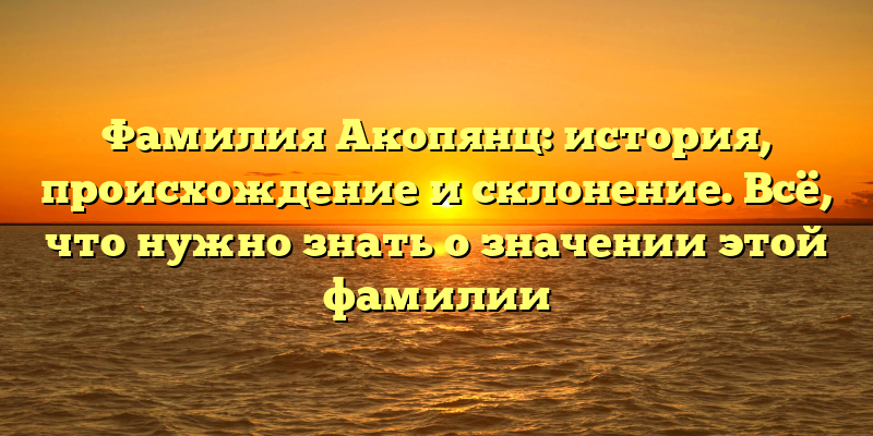Фамилия Акопянц: история, происхождение и склонение. Всё, что нужно знать о значении этой фамилии