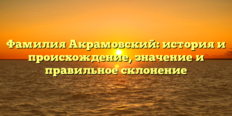 Фамилия Акрамовский: история и происхождение, значение и правильное склонение